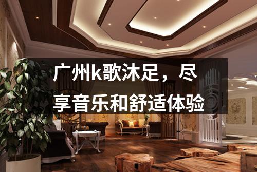 广州k歌沐足，尽享音乐和舒适体验