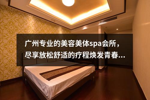 广州专业的美容美体spa会所，尽享放松舒适的疗程焕发青春活力