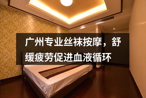 广州专业丝袜按摩，舒缓疲劳促进血液循环