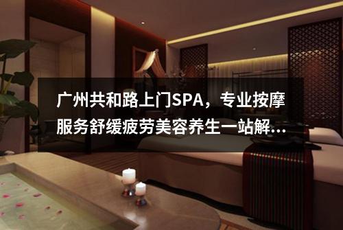广州共和路上门SPA，专业按摩服务舒缓疲劳美容养生一站解决