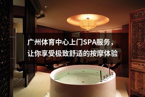 广州体育中心上门SPA服务，让你享受极致舒适的按摩体验