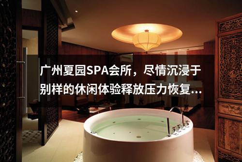 广州夏园SPA会所，尽情沉浸于别样的休闲体验释放压力恢复活力