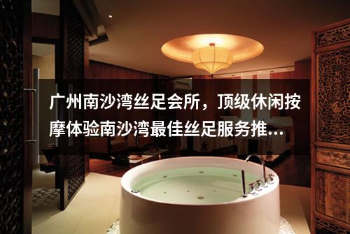 广州南沙湾丝足会所，顶级休闲按摩体验南沙湾最佳丝足服务推荐