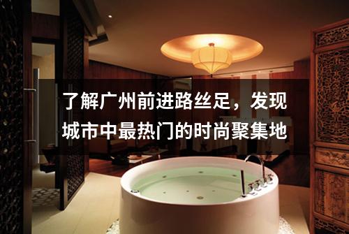 了解广州前进路丝足，发现城市中最热门的时尚聚集地