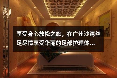 享受身心放松之旅，在广州沙湾丝足尽情享受华丽的足部护理体验