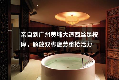 亲自到广州黄埔大道西丝足按摩，解放双脚疲劳重拾活力