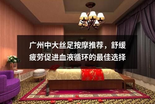 广州中大丝足按摩推荐，舒缓疲劳促进血液循环的最佳选择