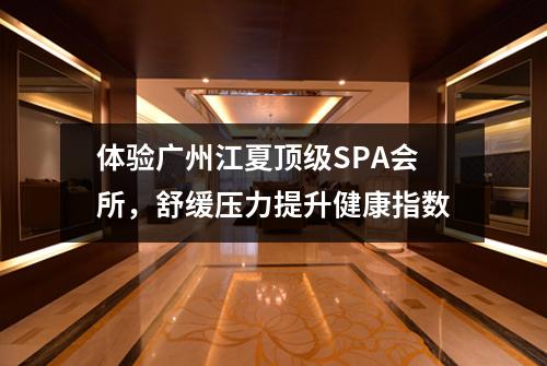 体验广州江夏顶级SPA会所，舒缓压力提升健康指数