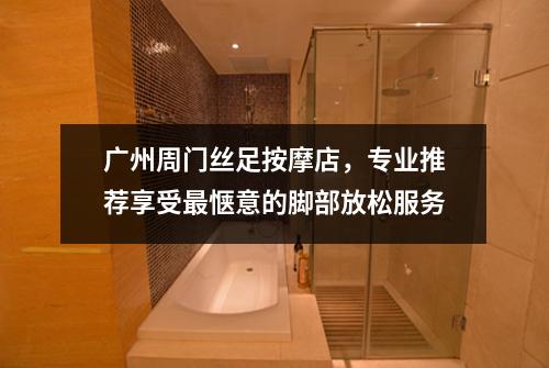 广州周门丝足按摩店，专业推荐享受最惬意的脚部放松服务
