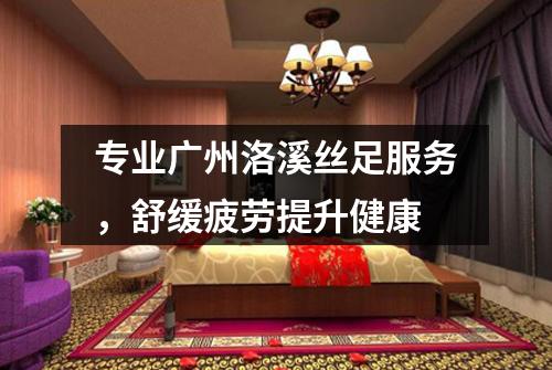 专业广州洛溪丝足服务，舒缓疲劳提升健康