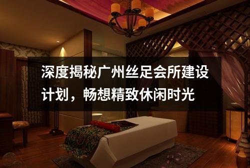 深度揭秘广州丝足会所建设计划，畅想精致休闲时光