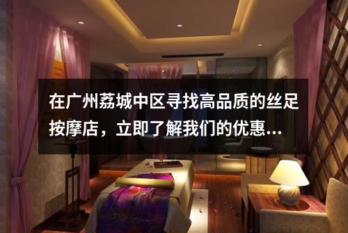 在广州荔城中区寻找高品质的丝足按摩店，立即了解我们的优惠活动