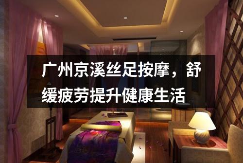 广州京溪丝足按摩，舒缓疲劳提升健康生活