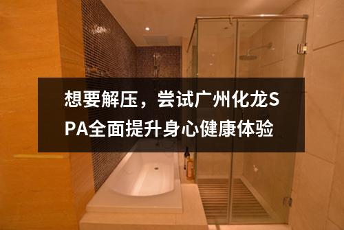 想要解压，尝试广州化龙SPA全面提升身心健康体验