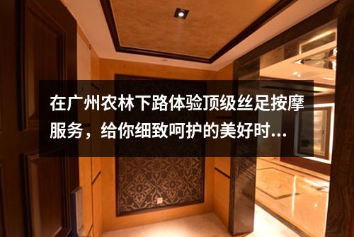 在广州农林下路体验顶级丝足按摩服务，给你细致呵护的美好时刻