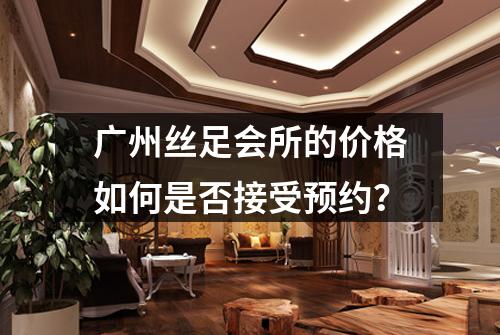 广州丝足会所的价格如何是否接受预约？