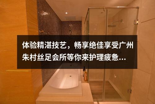 体验精湛技艺，畅享绝佳享受广州朱村丝足会所等你来护理疲惫的双脚
