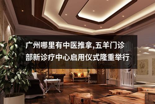 广州哪里有中医推拿,五羊门诊部新诊疗中心启用仪式隆重举行