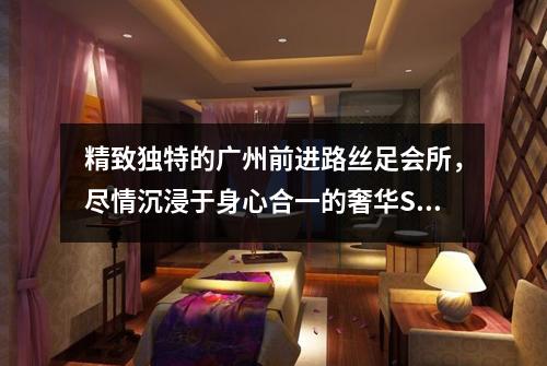 精致独特的广州前进路丝足会所，尽情沉浸于身心合一的奢华SPA时光