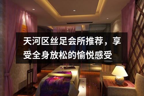 天河区丝足会所推荐，享受全身放松的愉悦感受