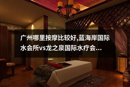 广州哪里按摩比较好,蓝海岸国际水会所vs龙之泉国际水疗会所
