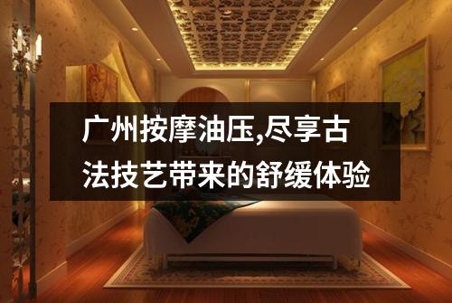 广州按摩油压,尽享古法技艺带来的舒缓体验