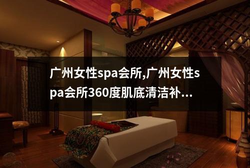 广州女性spa会所,广州女性spa会所360度肌底清洁补水