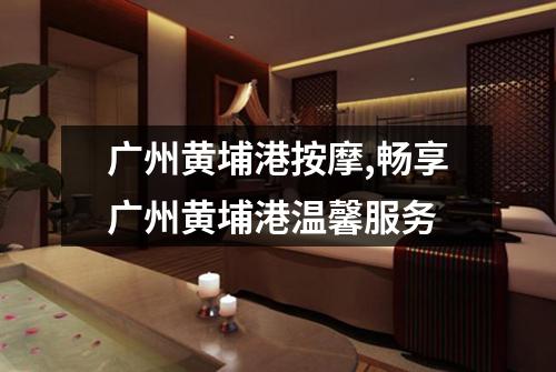 广州黄埔港按摩,畅享广州黄埔港温馨服务
