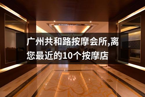 广州共和路按摩会所,离您最近的10个按摩店