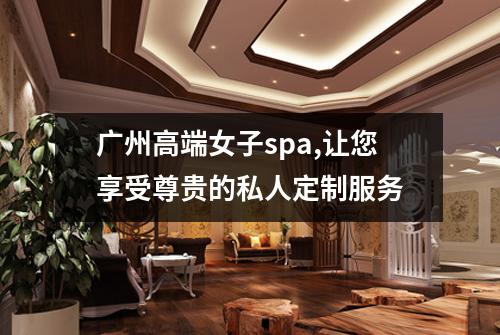 广州高端女子spa,让您享受尊贵的私人定制服务