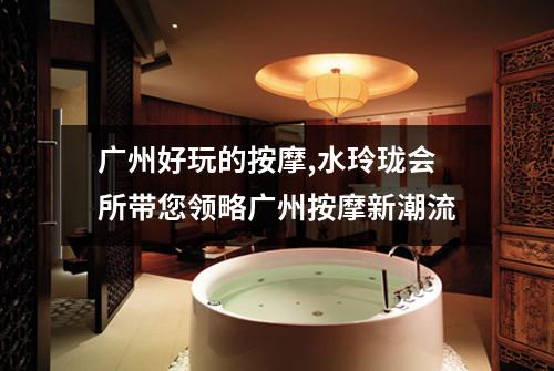 广州好玩的按摩,水玲珑会所带您领略广州按摩新潮流