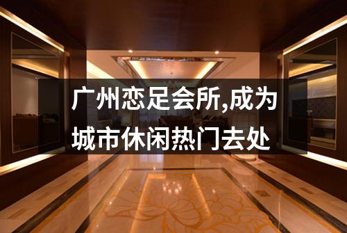 广州恋足会所,成为城市休闲热门去处