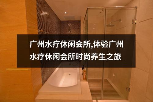 广州水疗休闲会所,体验广州水疗休闲会所时尚养生之旅