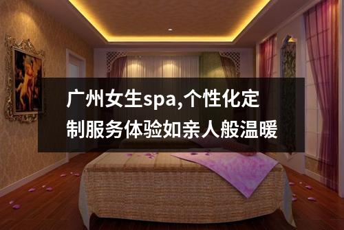广州女生spa,个性化定制服务体验如亲人般温暖