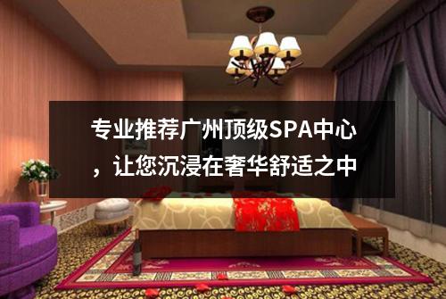 专业推荐广州顶级SPA中心，让您沉浸在奢华舒适之中
