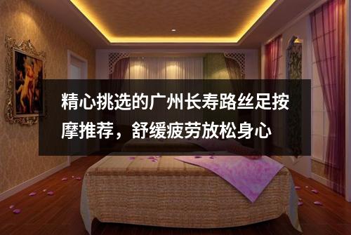 精心挑选的广州长寿路丝足按摩推荐，舒缓疲劳放松身心