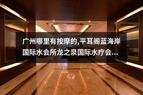 广州哪里有按摩的,平耳阁蓝海岸国际水会所龙之泉国际水疗会所