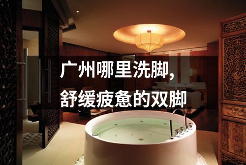 广州哪里洗脚,舒缓疲惫的双脚