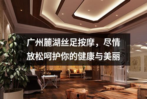 广州麓湖丝足按摩，尽情放松呵护你的健康与美丽