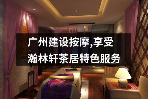广州建设按摩,享受瀚林轩茶居特色服务