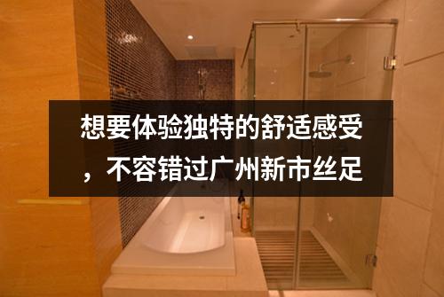 想要体验独特的舒适感受，不容错过广州新市丝足