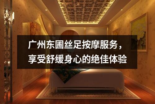 广州东圃丝足按摩服务，享受舒缓身心的绝佳体验