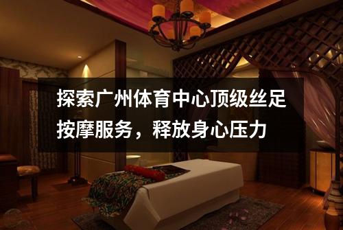 探索广州体育中心顶级丝足按摩服务，释放身心压力