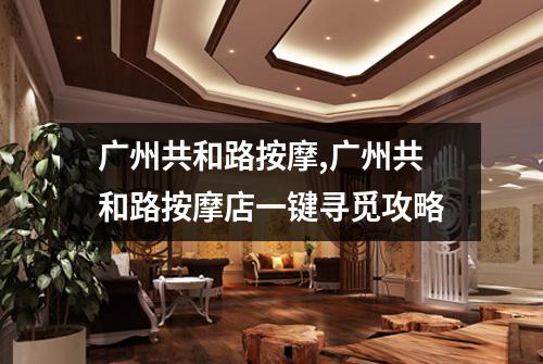 广州共和路按摩,广州共和路按摩店一键寻觅攻略