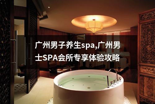 广州男子养生spa,广州男士SPA会所专享体验攻略