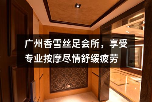 广州香雪丝足会所，享受专业按摩尽情舒缓疲劳