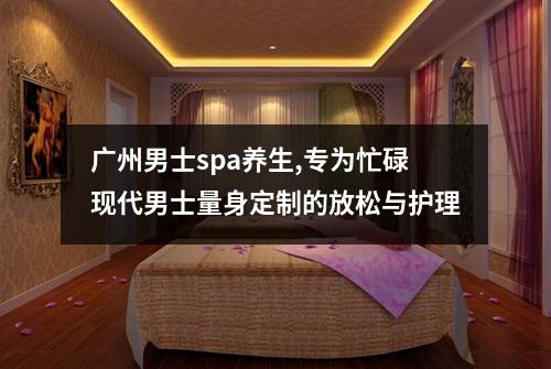广州男士spa养生,专为忙碌现代男士量身定制的放松与护理