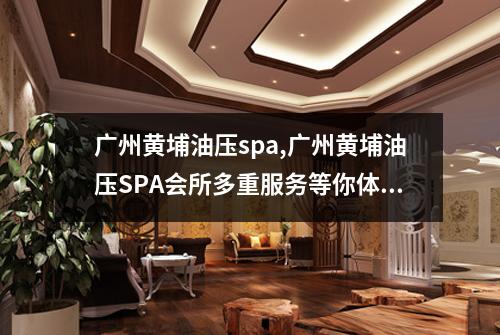 广州黄埔油压spa,广州黄埔油压SPA会所多重服务等你体验