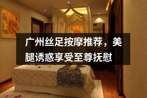 广州丝足按摩推荐，美腿诱惑享受至尊抚慰