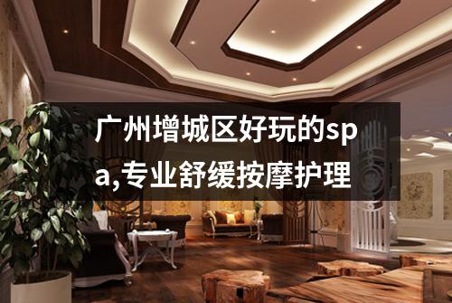 广州增城区好玩的spa,专业舒缓按摩护理